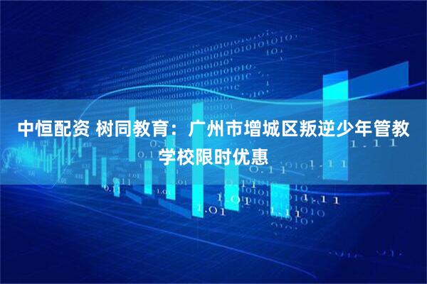 中恒配资 树同教育：广州市增城区叛逆少年管教学校限时优惠