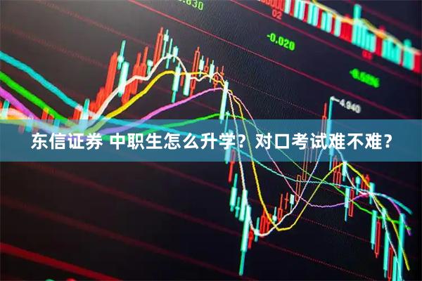 东信证券 中职生怎么升学？对口考试难不难？