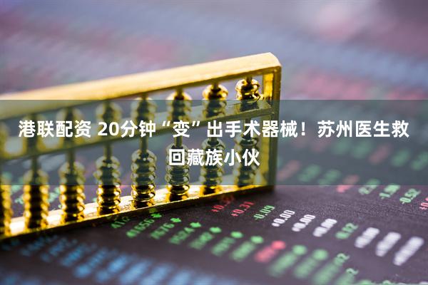 港联配资 20分钟“变”出手术器械！苏州医生救回藏族小伙