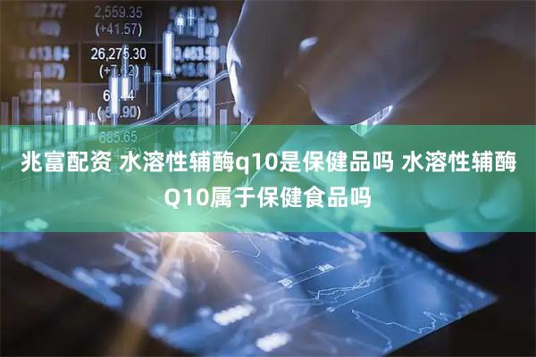 兆富配资 水溶性辅酶q10是保健品吗 水溶性辅酶Q10属于保健食品吗