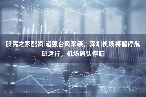 股民之家配资 超强台风来袭，深圳机场将暂停航班运行，机场码头停航