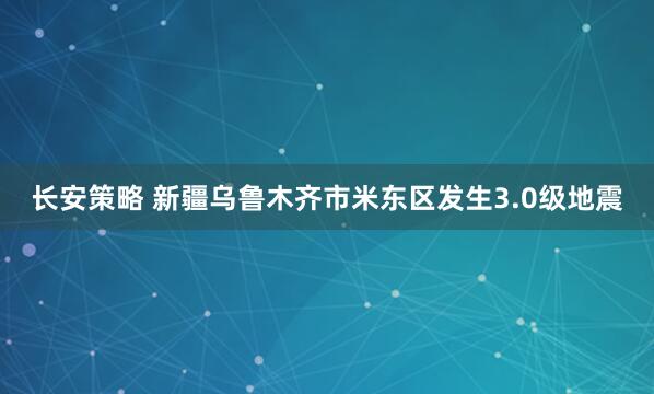 长安策略 新疆乌鲁木齐市米东区发生3.0级地震