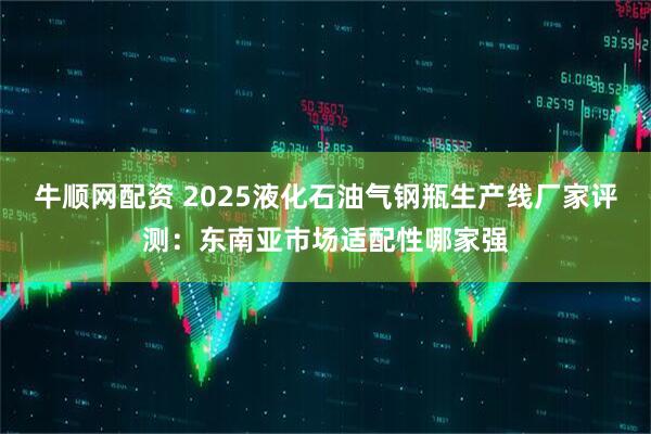 牛顺网配资 2025液化石油气钢瓶生产线厂家评测：东南亚市场适配性哪家强