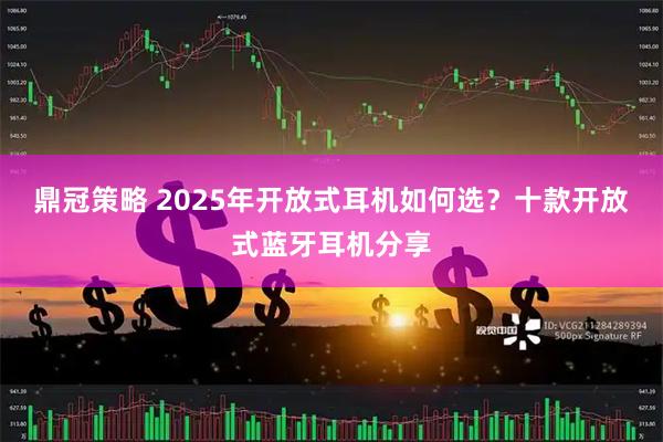 鼎冠策略 2025年开放式耳机如何选？十款开放式蓝牙耳机分享