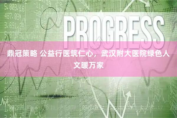 鼎冠策略 公益行医筑仁心，武汉附大医院绿色人文暖万家