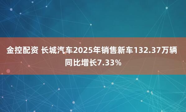 金控配资 长城汽车2025年销售新车132.37万辆 同比增长7.33%
