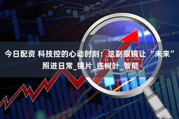 今日配资 科技控的心动时刻：这副眼镜让 “未来” 照进日常_镜片_连树叶_智能