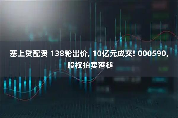 塞上贷配资 138轮出价, 10亿元成交! 000590, 股权拍卖落槌
