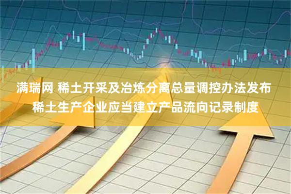 满瑞网 稀土开采及冶炼分离总量调控办法发布 稀土生产企业应当建立产品流向记录制度