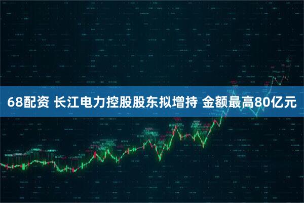 68配资 长江电力控股股东拟增持 金额最高80亿元