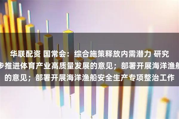 华联配资 国常会：综合施策释放内需潜力 研究释放体育消费潜力进一步推进体育产业高质量发展的意见；部署开展海洋渔船安全生产专项整治工作