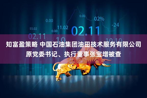 知富盈策略 中国石油集团油田技术服务有限公司原党委书记、执行董事张宝增被查