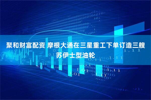 聚和财富配资 摩根大通在三星重工下单订造三艘苏伊士型油轮